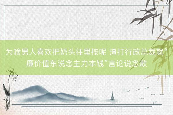 为啥男人喜欢把奶头往里按呢 渣打行政总裁就“廉价值东说念主力本钱”言论说念歉