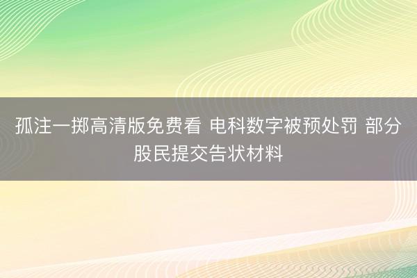 孤注一掷高清版免费看 电科数字被预处罚 部分股民提交告状材料