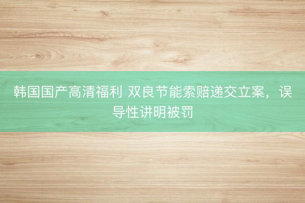 韩国国产高清福利 双良节能索赔递交立案，误导性讲明被罚