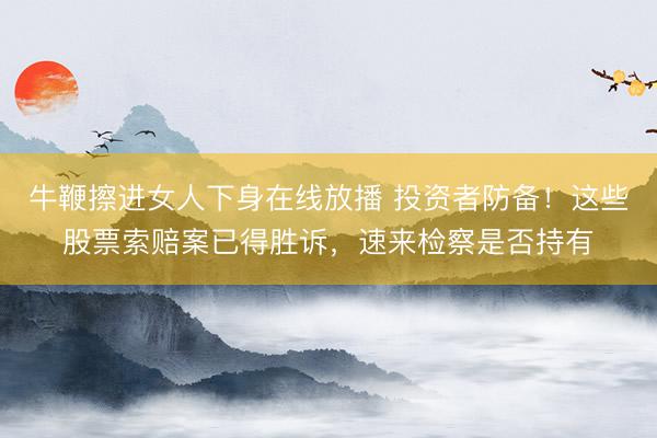 牛鞭擦进女人下身在线放播 投资者防备！这些股票索赔案已得胜诉，速来检察是否持有