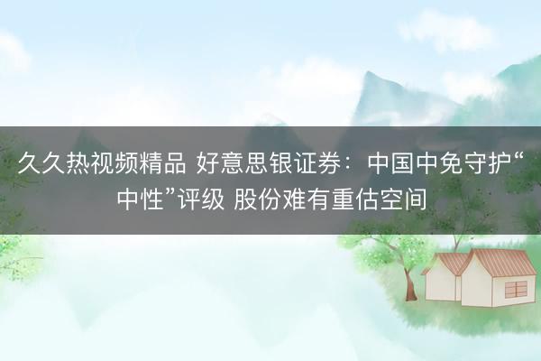 久久热视频精品 好意思银证券:中国中免守护“中性”评级 股份难有重估空间
