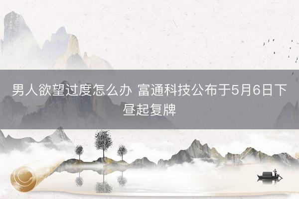 男人欲望过度怎么办 富通科技公布于5月6日下昼起复牌