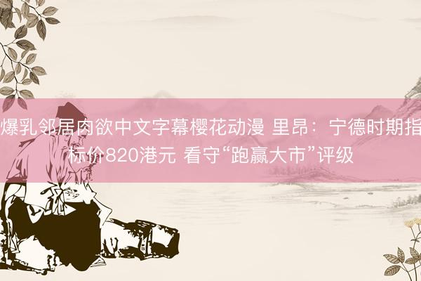 爆乳邻居肉欲中文字幕樱花动漫 里昂：宁德时期指标价820港元 看守“跑赢大市”评级
