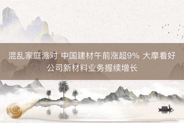 混乱家庭派对 中国建材午前涨超9% 大摩看好公司新材料业务握续增长
