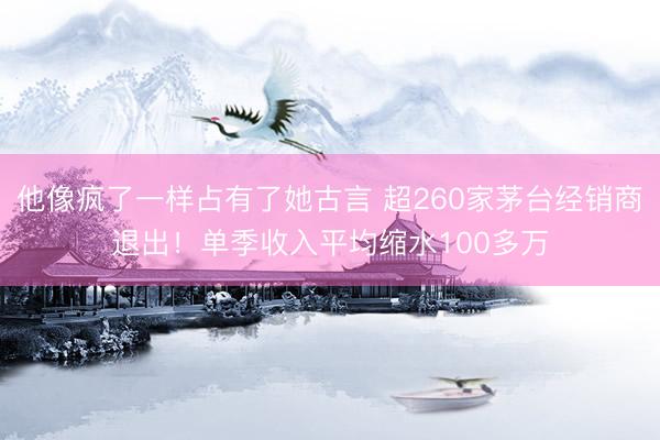 他像疯了一样占有了她古言 超260家茅台经销商退出！单季收入平均缩水100多万