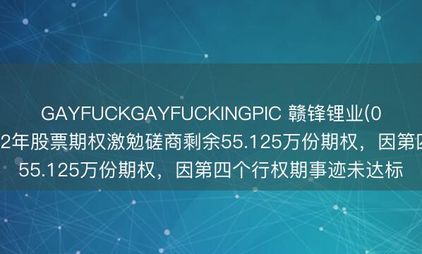 GAYFUCKGAYFUCKINGPIC 赣锋锂业(002460.SZ)：刊出2022年股票期权激勉磋商剩余55.125万份期权，因第四个行权期事迹未达标