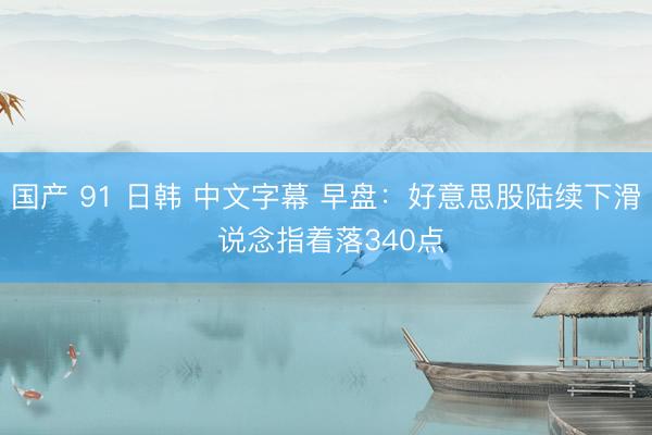 国产 91 日韩 中文字幕 早盘：好意思股陆续下滑 说念指着落340点