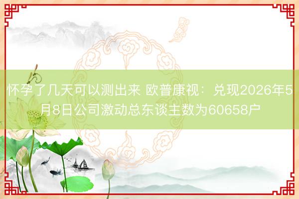 怀孕了几天可以测出来 欧普康视:兑现2026年5月8日公司激动总东谈主数为60658户