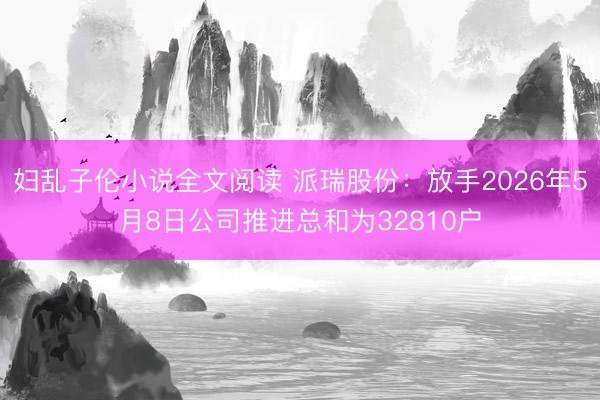 妇乱子伦小说全文阅读 派瑞股份:放手2026年5月8日公司推进总和为32810户