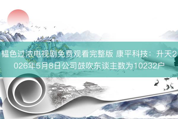 韫色过浓电视剧免费观看完整版 康平科技：升天2026年5月8日公司鼓吹东谈主数为10232户