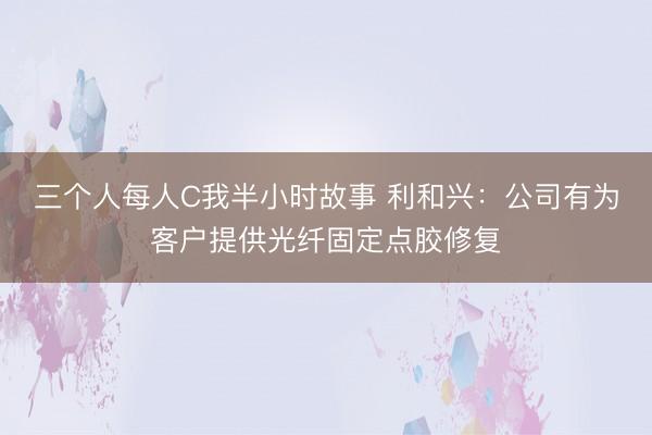三个人每人C我半小时故事 利和兴：公司有为客户提供光纤固定点胶修复