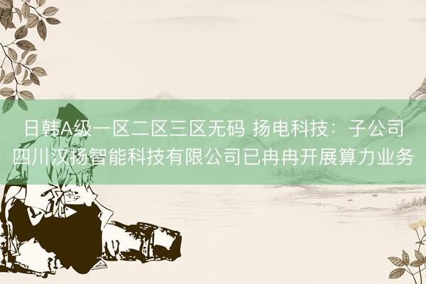 日韩A级一区二区三区无码 扬电科技：子公司四川汉扬智能科技有限公司已冉冉开展算力业务
