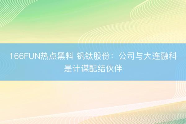 166FUN热点黑料 钒钛股份：公司与大连融科是计谋配结伙伴