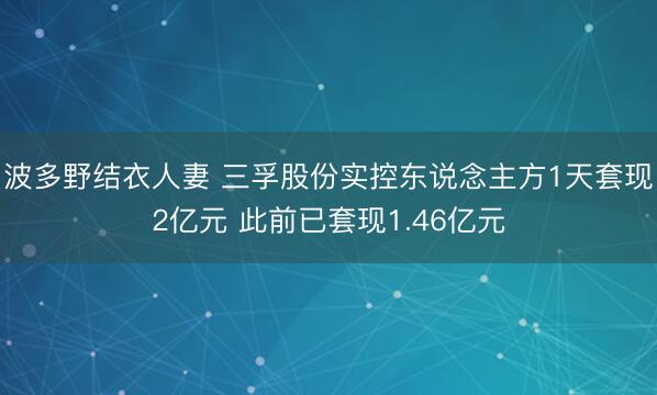 波多野结衣人妻 三孚股份实控东说念主方1天套现2亿元 此前已套现1.46亿元