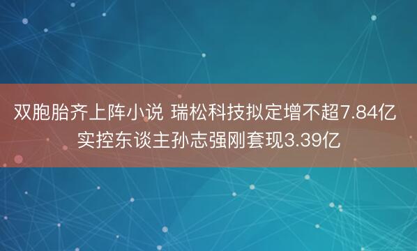 双胞胎齐上阵小说 瑞松科技拟定增不超7.84亿 实控东谈主孙志强刚套现3.39亿