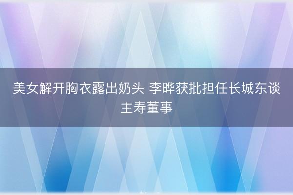 美女解开胸衣露出奶头 李晔获批担任长城东谈主寿董事