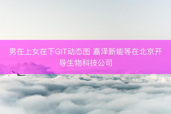 男在上女在下GIT动态图 嘉泽新能等在北京开导生物科技公司