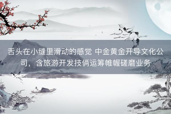 舌头在小缝里滑动的感觉 中金黄金开导文化公司，含旅游开发技俩运筹帷幄磋磨业务