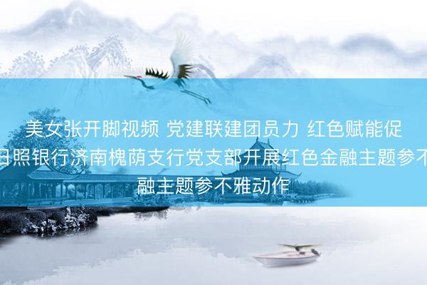 美女张开脚视频 党建联建团员力 红色赋能促服务—日照银行济南槐荫支行党支部开展红色金融主题参不雅动作
