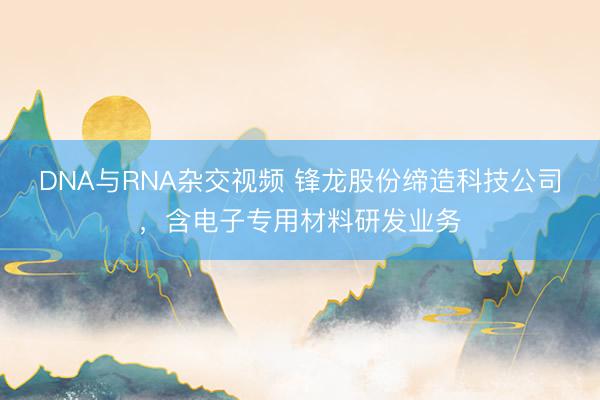 DNA与RNA杂交视频 锋龙股份缔造科技公司，含电子专用材料研发业务
