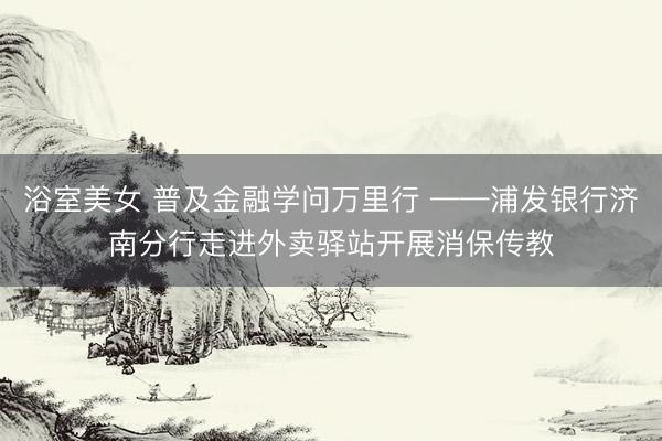 浴室美女 普及金融学问万里行 ——浦发银行济南分行走进外卖驿站开展消保传教