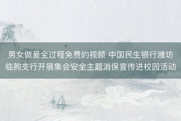 男女做爰全过程免费的视频 中国民生银行潍坊临朐支行开展集会安全主题消保宣传进校园活动