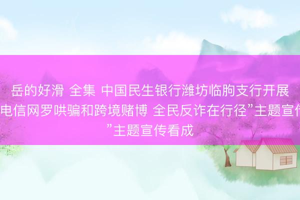 岳的好滑 全集 中国民生银行潍坊临朐支行开展“打击电信网罗哄骗和跨境赌博 全民反诈在行径”主题宣传看成