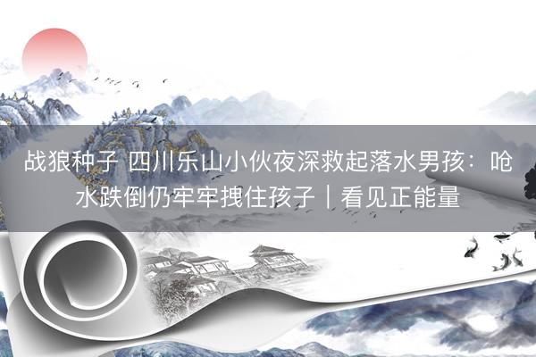 战狼种子 四川乐山小伙夜深救起落水男孩：呛水跌倒仍牢牢拽住孩子｜看见正能量