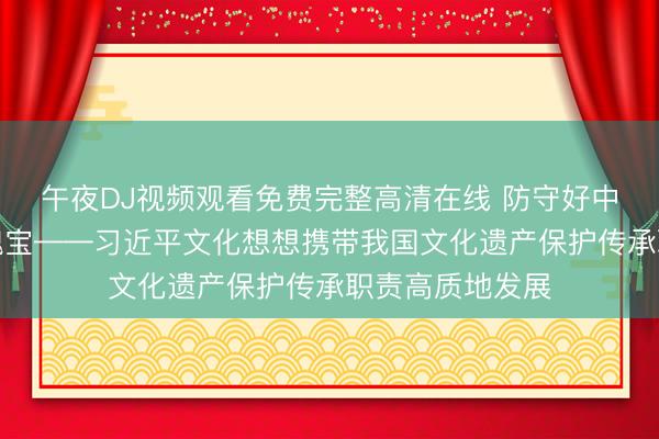 午夜DJ视频观看免费完整高清在线 防守好中华英才的文化瑰宝——习近平文化想想携带我国文化遗产保护传承职责高质地发展