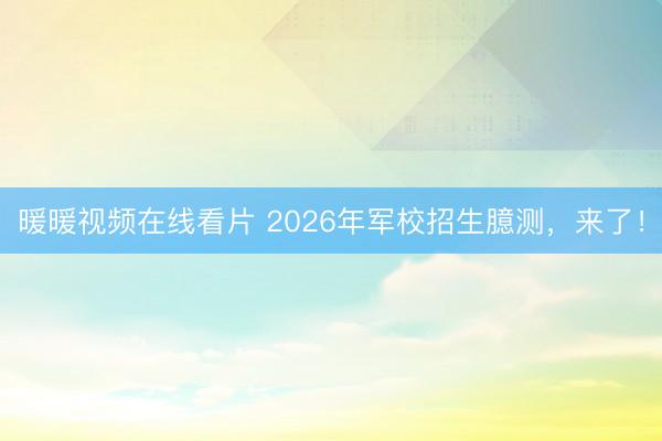 暖暖视频在线看片 2026年军校招生臆测，来了！