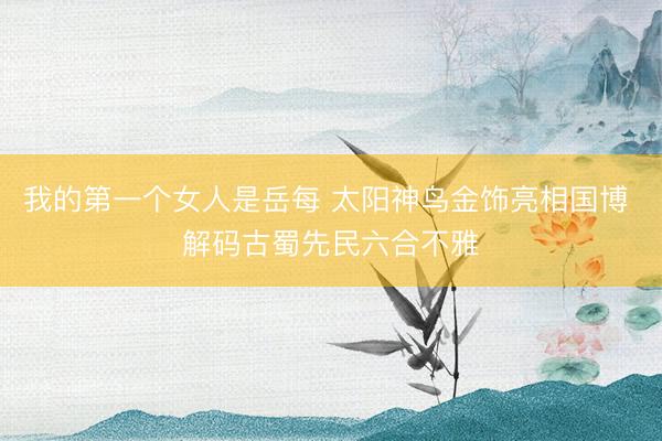 我的第一个女人是岳每 太阳神鸟金饰亮相国博 解码古蜀先民六合不雅