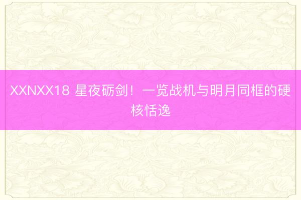 XXNXX18 星夜砺剑！一览战机与明月同框的硬核恬逸