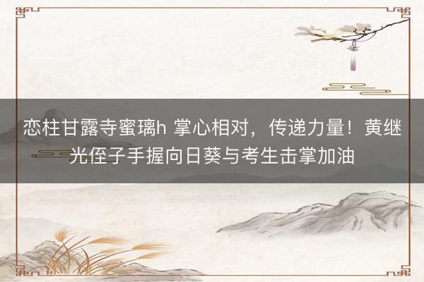 恋柱甘露寺蜜璃h 掌心相对，传递力量！黄继光侄子手握向日葵与考生击掌加油