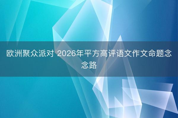 欧洲聚众派对 2026年平方高评语文作文命题念念路