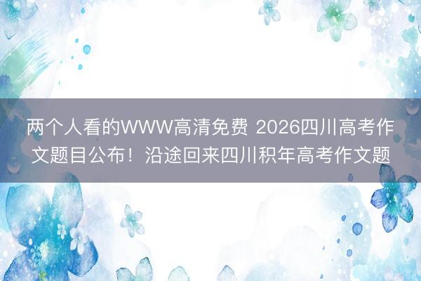 两个人看的WWW高清免费 2026四川高考作文题目公布！沿途回来四川积年高考作文题