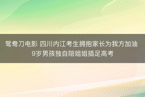 鸳鸯刀电影 四川内江考生拥抱家长为我方加油 9岁男孩独自陪姐姐插足高考