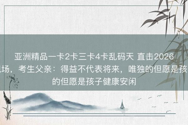 亚洲精品一卡2卡三卡4卡乱码天 直击2026高考送考现场，考生父亲：得益不代表将来，唯独的但愿是孩子健康安闲