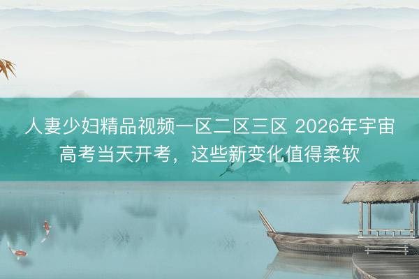 人妻少妇精品视频一区二区三区 2026年宇宙高考当天开考，这些新变化值得柔软