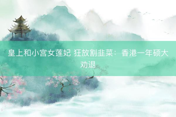 皇上和小宫女莲妃 狂放割韭菜：香港一年硕大劝退