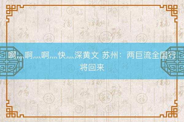啊灬啊灬啊灬快灬深黄文 苏州：两巨流全国行将回来