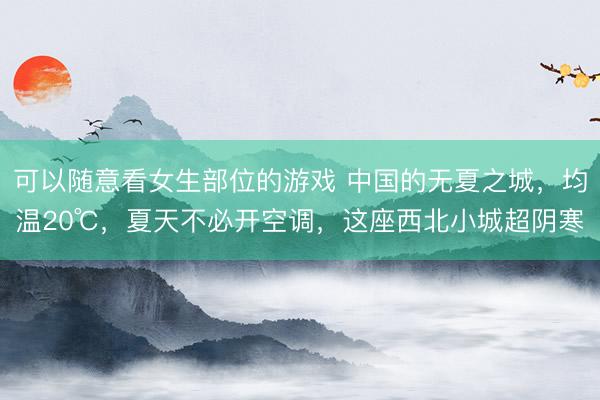 可以随意看女生部位的游戏 中国的无夏之城，均温20℃，夏天不必开空调，这座西北小城超阴寒