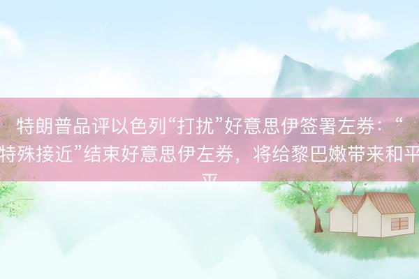 特朗普品评以色列“打扰”好意思伊签署左券：“特殊接近”结束好意思伊左券，将给黎巴嫩带来和平