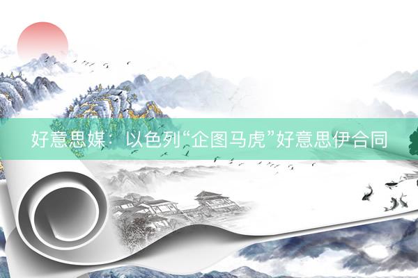 好意思媒：以色列“企图马虎”好意思伊合同