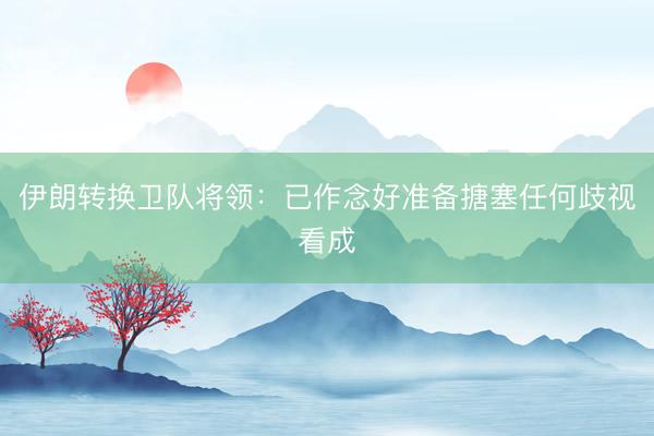 伊朗转换卫队将领：已作念好准备搪塞任何歧视看成