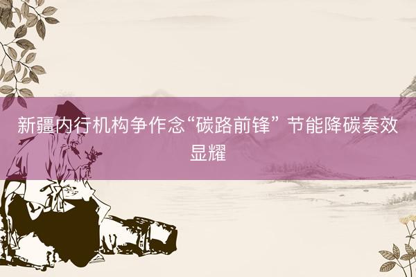 新疆内行机构争作念“碳路前锋” 节能降碳奏效显耀