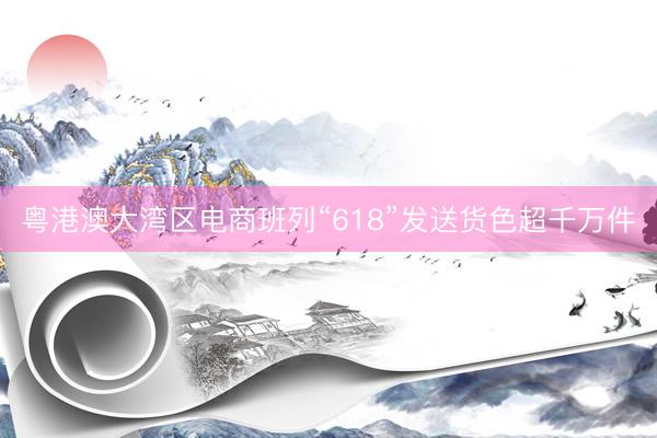 粤港澳大湾区电商班列“618”发送货色超千万件