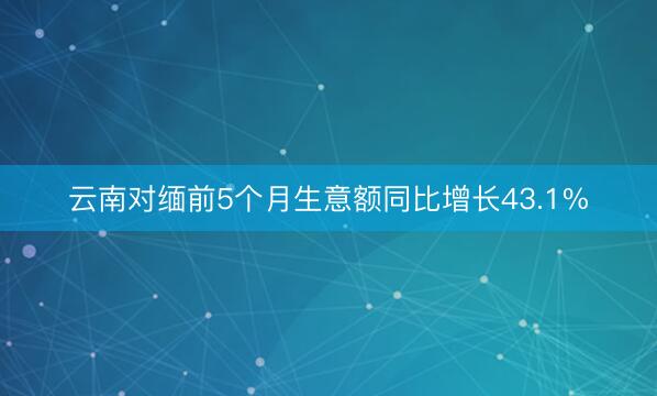 云南对缅前5个月生意额同比增长43.1%