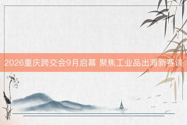 2026重庆跨交会9月启幕 聚焦工业品出海新赛谈