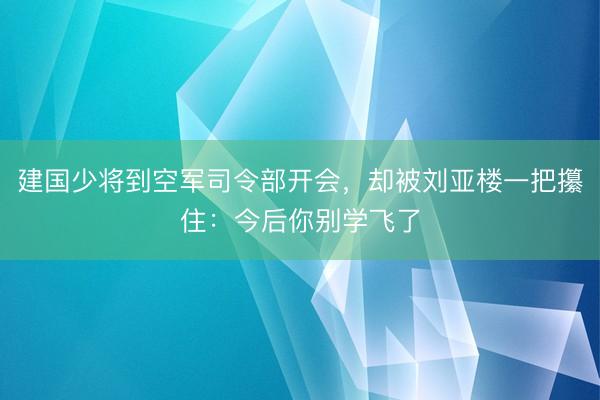 建国少将到空军司令部开会，却被刘亚楼一把攥住：今后你别学飞了