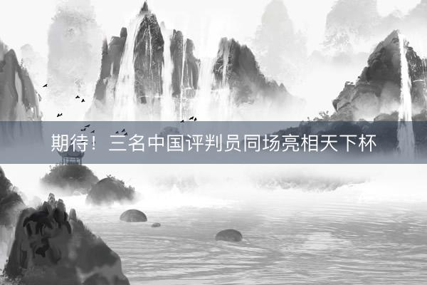 期待！三名中国评判员同场亮相天下杯